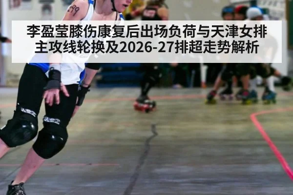 李盈莹膝伤康复后出场负荷与天津女排主攻线轮换及2026-27排超走势解析