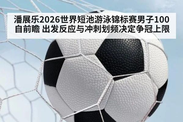 潘展乐2026世界短池游泳锦标赛男子100自前瞻 出发反应与冲刺划频决定争冠上限